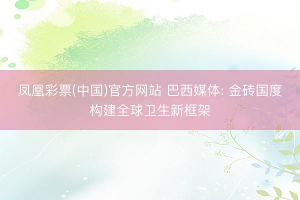 凤凰彩票(中国)官方网站 巴西媒体: 金砖国度构建全球卫生新框架
