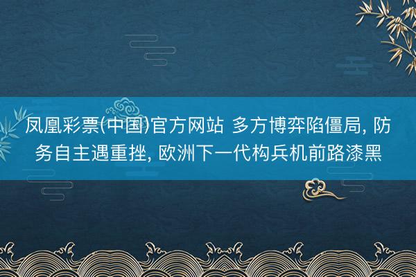 凤凰彩票(中国)官方网站 多方博弈陷僵局， 防务自主遇重挫， 欧洲下一代构兵机前路漆黑