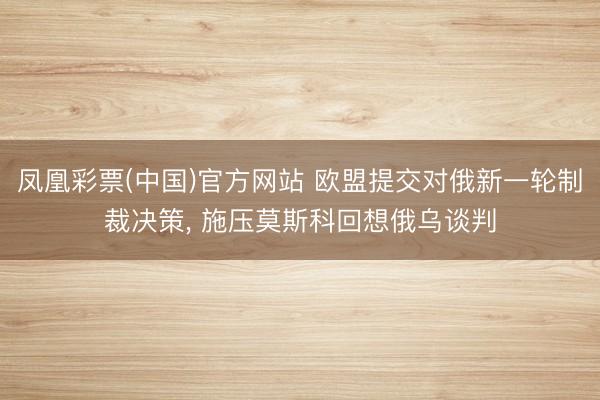 凤凰彩票(中国)官方网站 欧盟提交对俄新一轮制裁决策, 施压莫斯科回想俄乌谈判
