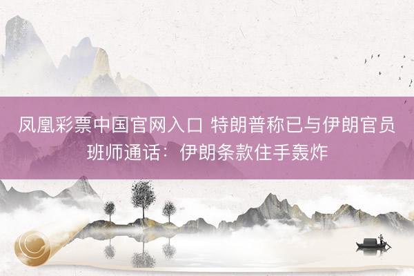 凤凰彩票中国官网入口 特朗普称已与伊朗官员班师通话：伊朗条款住手轰炸