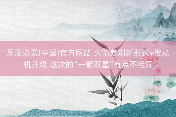 凤凰彩票(中国)官方网站 火箭差别新形式+发动机升级 这次的“一箭双星”有点不相同