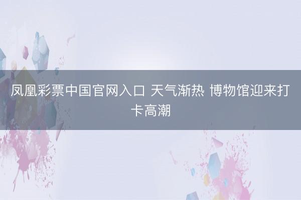 凤凰彩票中国官网入口 天气渐热 博物馆迎来打卡高潮