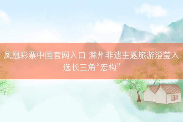 凤凰彩票中国官网入口 滁州非遗主题旅游澄莹入选长三角“宏构”