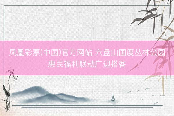 凤凰彩票(中国)官方网站 六盘山国度丛林公园惠民福利联动广迎搭客