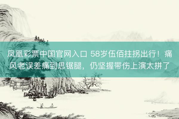 凤凰彩票中国官网入口 58岁伍佰拄拐出行！痛风老误差痛到思锯腿，仍坚握带伤上演太拼了