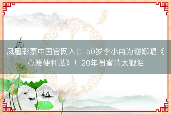 凤凰彩票中国官网入口 50岁李小冉为谢娜唱《心愿便利贴》！20年闺蜜情太戳泪