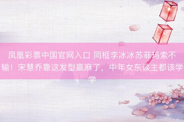 凤凰彩票中国官网入口 同框李冰冰苏菲玛索不输！宋慧乔靠这发型赢麻了，中年女东谈主都该学