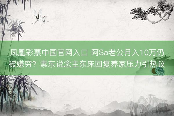 凤凰彩票中国官网入口 阿Sa老公月入10万仍被嫌穷?素东说念主东床回复养家压力引热议