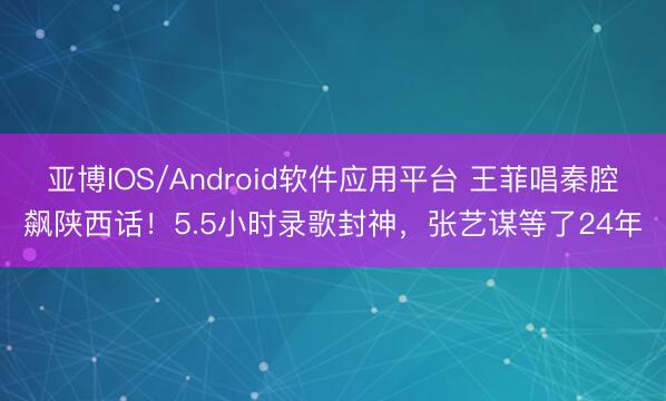 亚博IOS/Android软件应用平台 王菲唱秦腔飙陕西话！5.5小时录歌封神，张艺谋等了24年