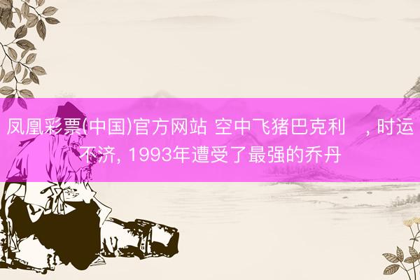 凤凰彩票(中国)官方网站 空中飞猪巴克利‌， 时运不济， 1993年遭受了最强的乔丹