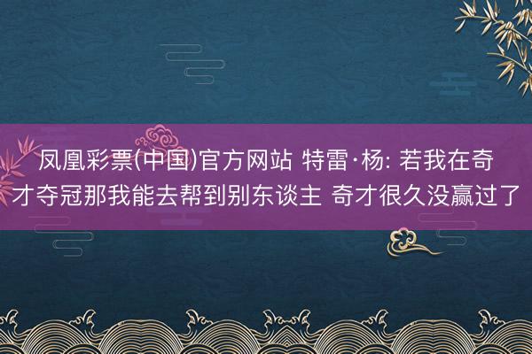凤凰彩票(中国)官方网站 特雷·杨: 若我在奇才夺冠那我能去帮到别东谈主 奇才很久没赢过了