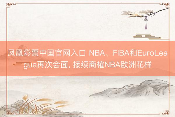 凤凰彩票中国官网入口 NBA、FIBA和EuroLeague再次会面， 接续商榷NBA欧洲花样