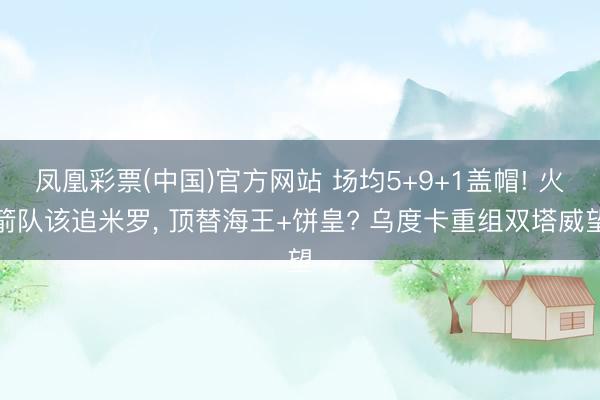 凤凰彩票(中国)官方网站 场均5+9+1盖帽! 火箭队该追米罗， 顶替海王+饼皇? 乌度卡重组双塔威望