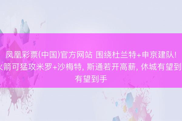 凤凰彩票(中国)官方网站 围绕杜兰特+申京建队! 火箭可猛攻米罗+沙梅特, 斯通若开高薪, 休城有望到手