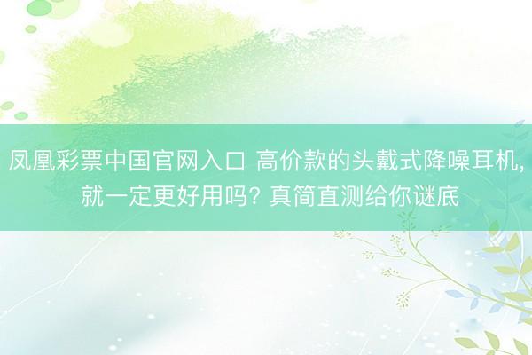 凤凰彩票中国官网入口 高价款的头戴式降噪耳机， 就一定更好用吗? 真简直测给你谜底