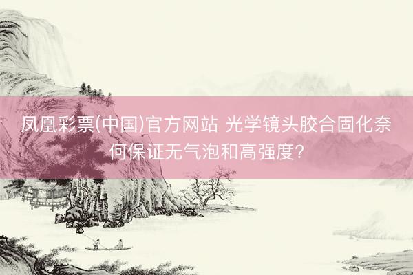 凤凰彩票(中国)官方网站 光学镜头胶合固化奈何保证无气泡和高强度?