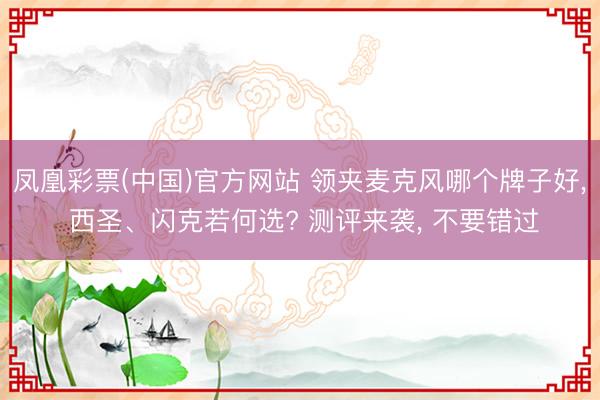 凤凰彩票(中国)官方网站 领夹麦克风哪个牌子好, 西圣、闪克若何选? 测评来袭, 不要错过
