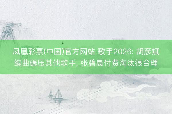 凤凰彩票(中国)官方网站 歌手2026: 胡彦斌编曲碾压其他歌手, 张碧晨付费淘汰很合理