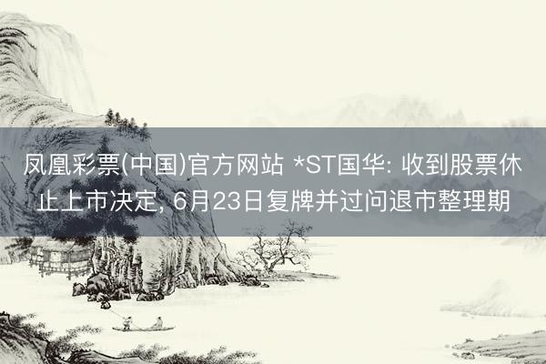 凤凰彩票(中国)官方网站 *ST国华: 收到股票休止上市决定, 6月23日复牌并过问退市整理期