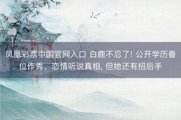 凤凰彩票中国官网入口 白鹿不忍了! 公开学历番位作秀、恋情听说真相, 但她还有招后手