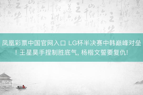 凤凰彩票中国官网入口 LG杯半决赛中韩巅峰对垒! 王星昊手捏制胜底气， 杨楷文誓要复仇!