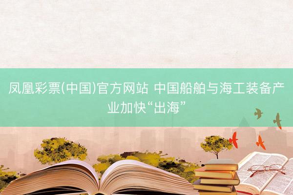 凤凰彩票(中国)官方网站 中国船舶与海工装备产业加快“出海”