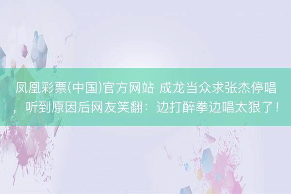 凤凰彩票(中国)官方网站 成龙当众求张杰停唱，听到原因后网友笑翻：边打醉拳边唱太狠了！