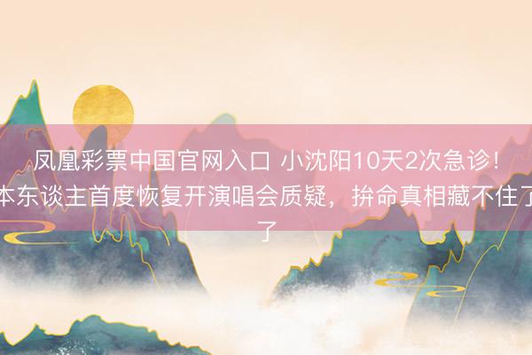 凤凰彩票中国官网入口 小沈阳10天2次急诊！本东谈主首度恢复开演唱会质疑，拚命真相藏不住了