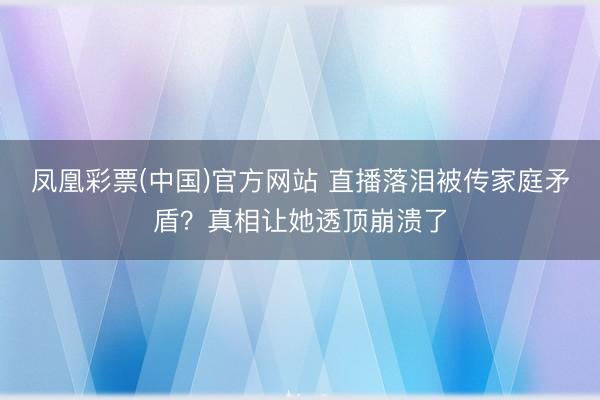 凤凰彩票(中国)官方网站 直播落泪被传家庭矛盾？真相让她透顶崩溃了