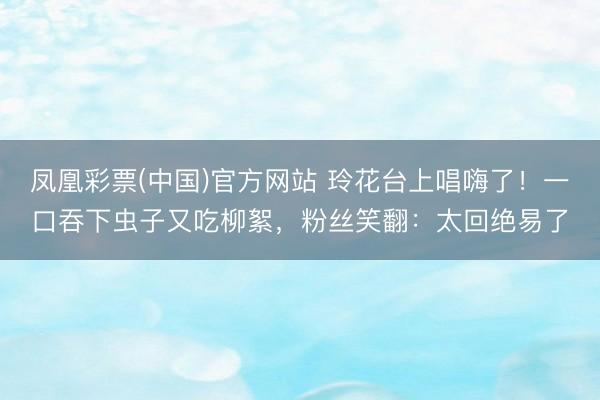 凤凰彩票(中国)官方网站 玲花台上唱嗨了！一口吞下虫子又吃柳絮，粉丝笑翻：太回绝易了