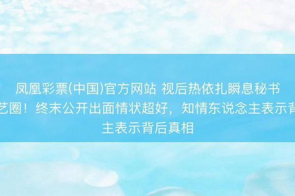 凤凰彩票(中国)官方网站 视后热依扎瞬息秘书暂别演艺圈！终末公开出面情状超好，知情东说念主表示背后真相