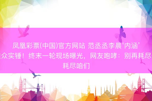 凤凰彩票(中国)官方网站 范丞丞李晨‘内涵’不雅众实锤！终末一轮现场曝光，网友咆哮：别再耗尽咱们