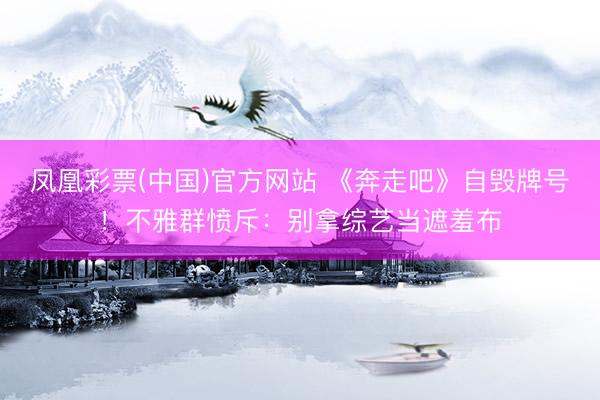 凤凰彩票(中国)官方网站 《奔走吧》自毁牌号!不雅群愤斥:别拿综艺当遮羞布