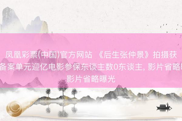 凤凰彩票(中国)官方网站 《后生张仲景》拍摄获批: 备案单元迎亿电影参保东谈主数0东谈主， 影片省略曝光