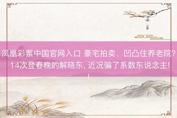凤凰彩票中国官网入口 豪宅拍卖、凹凸住养老院? 14次登春晚的解晓东， 近况骗了系数东说念主!