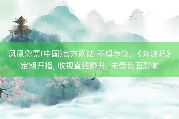 凤凰彩票(中国)官方网站 不惧争议， 《奔波吧》定期开播， 收视直线蹿升， 未受负面影响