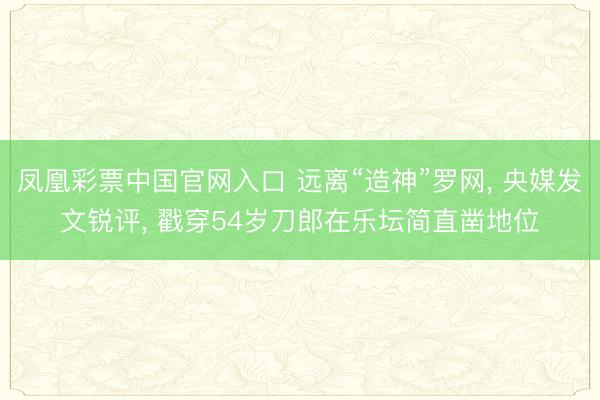 凤凰彩票中国官网入口 远离“造神”罗网， 央媒发文锐评， 戳穿54岁刀郎在乐坛简直凿地位