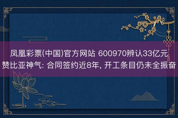 凤凰彩票(中国)官方网站 600970辨认33亿元赞比亚神气: 合同签约近8年, 开工条目仍未全振奋