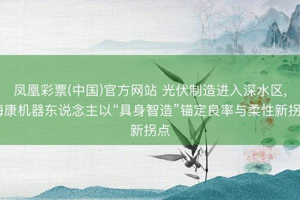 凤凰彩票(中国)官方网站 光伏制造进入深水区， 海康机器东说念主以“具身智造”锚定良率与柔性新拐点