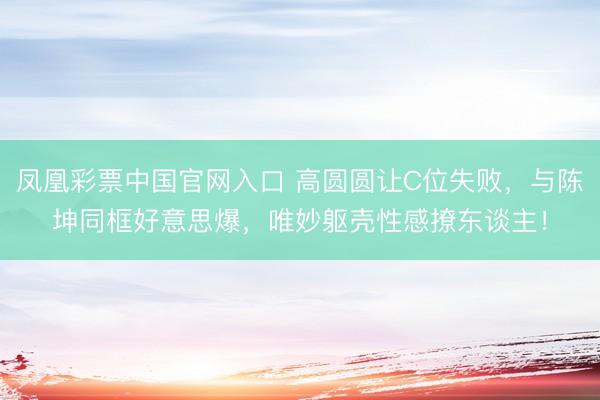 凤凰彩票中国官网入口 高圆圆让C位失败，与陈坤同框好意思爆，唯妙躯壳性感撩东谈主！