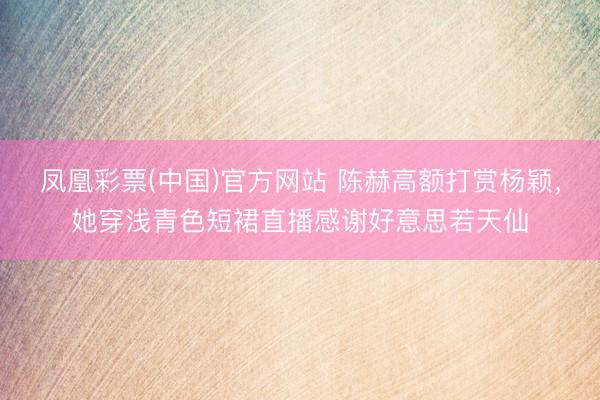 凤凰彩票(中国)官方网站 陈赫高额打赏杨颖,她穿浅青色短裙直播感谢好意思若天仙