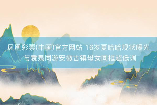 凤凰彩票(中国)官方网站 16岁夏哈哈现状曝光 与袁泉同游安徽古镇母女同框超低调