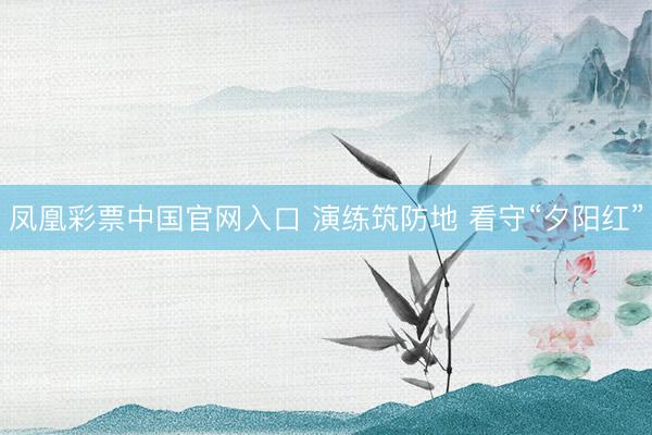 凤凰彩票中国官网入口 演练筑防地 看守“夕阳红”