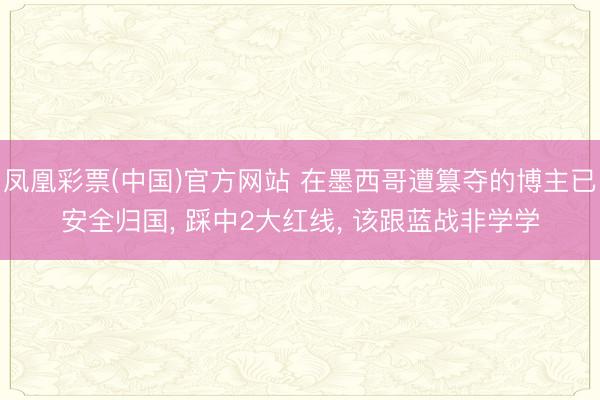 凤凰彩票(中国)官方网站 在墨西哥遭篡夺的博主已安全归国, 踩中2大红线, 该跟蓝战非学学