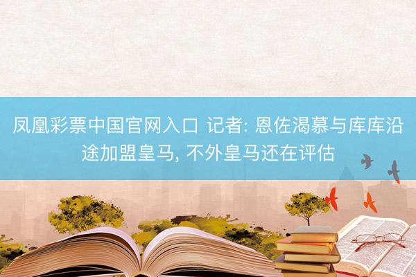 凤凰彩票中国官网入口 记者: 恩佐渴慕与库库沿途加盟皇马， 不外皇马还在评估