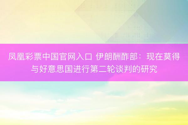 凤凰彩票中国官网入口 伊朗酬酢部：现在莫得与好意思国进行第二轮谈判的研究