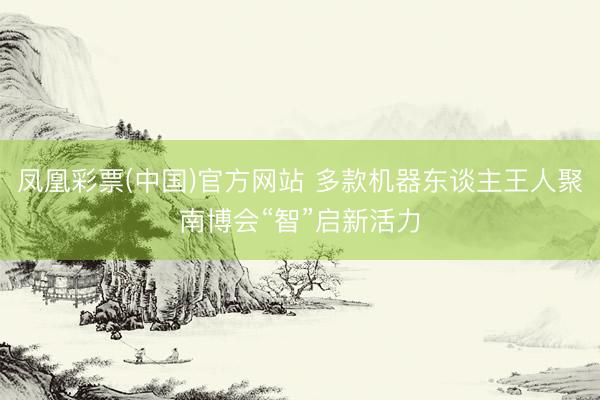 凤凰彩票(中国)官方网站 多款机器东谈主王人聚南博会“智”启新活力