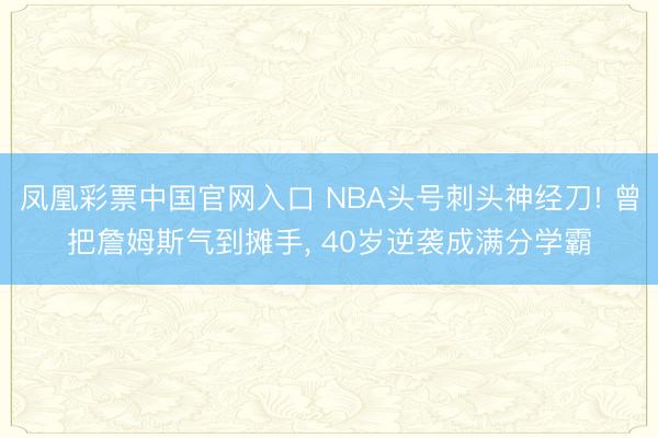凤凰彩票中国官网入口 NBA头号刺头神经刀! 曾把詹姆斯气到摊手， 40岁逆袭成满分学霸