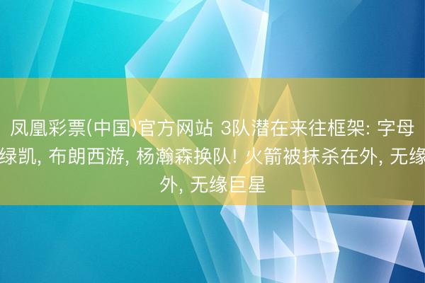 凤凰彩票(中国)官方网站 3队潜在来往框架: 字母哥去绿凯， 布朗西游， 杨瀚森换队! 火箭被抹杀在外， 无缘巨星