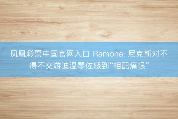 凤凰彩票中国官网入口 Ramona: 尼克斯对不得不交游迪温琴佐感到“相配痛恨”